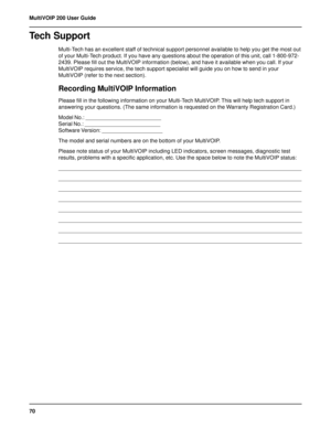 Page 7070 MultiVOIP 200 User Guide
Tech Support
Multi-Tech has an excellent staff of technical support personnel available to help you get the most out
of your Multi-Tech product. If you have any questions about the operation of this unit, call 1-800-972-
2439. Please fill out the MultiVOIP information (below), and have it available when you call. If your
MultiVOIP requires service, the tech support specialist will guide you on how to send in your
MultiVOIP (refer to the next section).
Recording MultiVOIP...