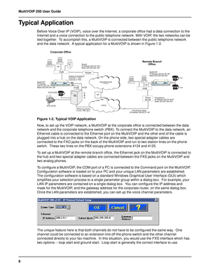 Page 88 MultiVOIP 200 User Guide
Typical Application
Before Voice Over IP (VOIP), voice over the Internet, a corporate office had a data connection to the
Internet and a voice connection to the public telephone network. With VOIP, the two networks can be
tied together.  To accomplish this, a MultiVOIP is connected between the public telephone network
and the data network.  A typical application for a MultiVOIP is shown in Figure 1-2.
Remote Branch
        Office
Internet/Intranet          IP Network
Corporate...