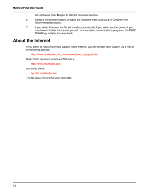 Page 7272 MultiVOIP 200 User Guide
list; otherwise enter D again to start the download process.
6. Select a file transfer protocol by typing the indicated letter, such as Z for Zmodem (the
recommended protocol).
7. If you select Zmodem, the file will transfer automatically. If you select another protocol, you
may have to initiate the transfer yourself. (In most data communications programs, the PAGE
DOWN key initiates the download.)
About the Internet
If you prefer to receive technical support via the Internet,...