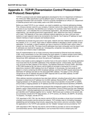 Page 7474 MultiVOIP 200 User Guide
Appendix A - TCP/IP (Transmission Control Protocol/Inter-
net Protocol) Description
TCP/IP is a protocol suite and related applications developed for the U.S. Department of Defense in
the 1970s and 1980s specifically to permit different types of computers to communicate and
exchange information with one another. TCP/IP is currently mandated as an official U.S. Department
of Defense protocol and is also widely used in the UNIX community.
Before you install TCP/IP on your...