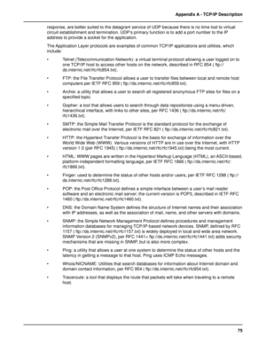 Page 7575 Appendix A - TCP/IP Description
response, are better suited to the datagram service of UDP because there is no time lost to virtual
circuit establishment and termination. UDP’s primary function is to add a port number to the IP
address to provide a socket for the application.
The Application Layer protocols are examples of common TCP/IP applications and utilities, which
include:
• Telnet (Telecommunication Network): a virtual terminal protocol allowing a user logged on to
one TCP/IP host to access...