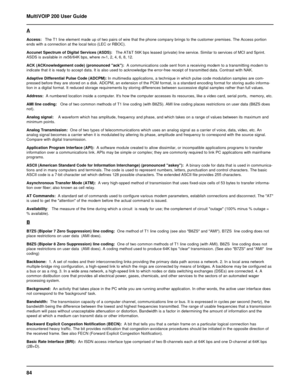 Page 8484 MultiVOIP 200 User Guide
A
Access:   The T1 line element made up of two pairs of wire that the phone company brings to the customer premises. The Access portion
ends with a connection at the local telco (LEC or RBOC).
Accunet Spectrum of Digital Services (ASDS):   The AT&T 56K bps leased (private) line service. Similar to services of MCI and Sprint.
ASDS is available in 
nx56/64K bps, where n=1, 2, 4, 6, 8, 12.
ACK (ACKnowledgement code) (pronounced ack):  A communications code sent from a receiving...