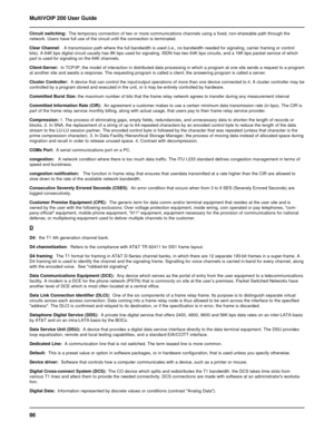 Page 8686 MultiVOIP 200 User Guide
Circuit switching:  The temporary connection of two or more communications channels using a fixed, non-shareable path through the
network. Users have full use of the circuit until the connection is terminated.
Clear Channel:   A transmission path where the full bandwidth is used (i.e., no bandwidth needed for signaling, carrier framing or control
bits). A 64K bps digital circuit usually has 8K bps used for signaling. ISDN has two 64K bps circuits, and a 16K bps packet service...