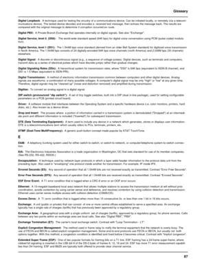 Page 8787 Glossary
Digital Loopback:  A technique used for testing the circuitry of a communications device. Can be initiated locally, or remotely (via a telecom-
munications device). The tested device decodes and encodes a  received test message, then echoes the message back. The results are
compared with the original message to determine if corruption occurred en route.
Digital PBX:  A Private Branch Exchange that operates internally on digital signals. See also Exchange.
Digital Service, level 0  (DS0):...