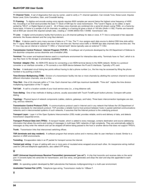 Page 9494 MultiVOIP 200 User Guide
T1 Channel Tests:  A set of diagnostics that vary by carrier, used to verify a T1 channel operation. Can include Tone, Noise Level, Impulse
Noise Level, Echo Cancellors, Gain, and Crosstalk testing.
T1 Framing:   To digitize and encode analog voice signals requires 8000 samples per second (twice the highest voice frequency of 4000
Hz). Encoding in an 8-bit word provides the basic T1 block of 64K bps for voice transmission. This Level 0 Signal, as its called, is repre-
sented...