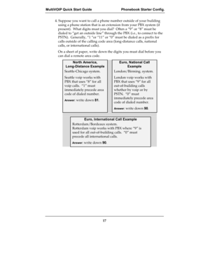 Page 17MultiVOIP Quick Start Guide  Phonebook Starter Config.
17
4. Suppose you want to call a phone number outside of your building
using a phone station that is an extension from your PBX system (if
present).  What digits must you dial?  Often a “9” or “8” must be
dialed to “get an outside line” through the PBX (i.e., to connect to the
PSTN).  Generally, “1 “or “11” or “0” must be dialed as a prefix for
calls outside of the calling code area (long-distance calls, national
calls, or international calls).
On a...