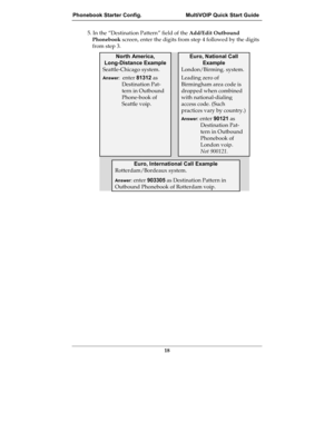 Page 18Phonebook Starter Config.  MultiVOIP Quick Start Guide
18
5. In the “Destination Pattern” field of the Add/Edit Outbound
Phonebook screen, enter the digits from step 4 followed by the digits
from step 3.
North America,
Long-Distance Example
Euro, National Call
Example
Seattle-Chicago system.
Answer:  enter 81312 as
Destination Pat-
tern in Outbound
Phone-book of
Seattle voip.
London/Birming. system.
Leading zero of
Birmingham area code is
dropped when combined
with national-dialing
access code. (Such...