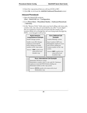 Page 20Phonebook Starter Config.  MultiVOIP Quick Start Guide
20
8. Select the voip protocol that you will use (H.323 or SIP).
9. Click OK. to exit from the Add/Edit Outbound Phonebook screen.
Inbound Phonebook
1. Open the MultiVOIP program.
(Start | MultiVOIP xxx | Configuration
2. Go to Phone Book | PhoneBook Modify | Outbound Phonebook
| Add Entry.
3. In the “Remove Prefix” field, enter your local calling code (area code,
country code, city code, etc.) preceded by any other “access digits”
that are required...