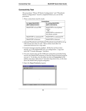 Page 32Connectivity Test MultiVOIP Quick Start Guide
32
Connectivity Test
The procedures “Phone/IP Starter Configuration” and “Phonebook
Starter Configuration” must be completed before you can do this
procedure.
1. These connections must be made:
Connections
for digital MultiVOIPs
(MVP-2400/2410/3010for analog MultiVOIPs
(MVP-210/410/810)
MultiVOIP to local PBX MultiVOIP to local phone
station
 –OR--
MultiVOIP to extension of
key phone system
MultiVOIP to command PC MultiVOIP to command PC
MultiVOIP to Internet...