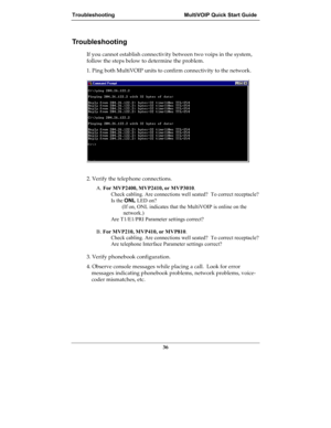 Page 36Troubleshooting MultiVOIP Quick Start Guide
36
Troubleshooting
If you cannot establish connectivity between two voips in the system,
follow the steps below to determine the problem.
1. Ping both MultiVOIP units to confirm connectivity to the network.
2. Verify the telephone connections.
A. For MVP2400, MVP2410, or MVP3010.
Check cabling. Are connections well seated?  To correct receptacle?
Is the ONL LED on?
 (If on, ONL indicates that the MultiVOIP is online on the
network.)
Are T1/E1/PRI Parameter...