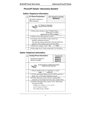 Page 7MultiVOIP Quick Start Guide Gathering Phone/IP Details
7
Phone/IP Details *Absolutely Needed*
Gather Telephone Information
➼E1 Phone Parameters
Ask phone company or
PBX maintainer.
Info needed to operate:
MVP3010
E1 Telephony Parameters:
Record for this VOIP Site

• Which frame format is used?  Double Frame_____
MultiFrame w/ CRC4_____
MultiFrame w/ CRC4 modified_____
• Which CAS or PRI protocol is used? ______________
• Clocking: Does the PBX or telco switch use
internal or external clocking?...