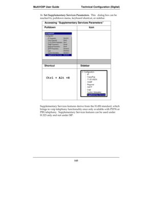 Page 145MultiVOIP User Guide Technical Configuration (Digital)
145
16. Set Supplementary Services Parameters.  This   dialog box can be
reached by pulldown menu, keyboard shortcut, or sidebar.
Accessing “Supplementary Services Parameters”
Pulldown Icon
Shortcut Sidebar
 Ctrl + Alt +H
Supplementary Services features derive from the H.450 standard, which
brings to voip telephony functionality once only available with PSTN or
PBX telephony.  Supplementary Services features can be used under
H.323 only and not under...