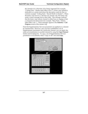 Page 147MultiVOIP User Guide Technical Configuration (Digital)
147
the channel over which the call is being originated (for example,
“Calling Party - Omaha Sales Office Line 2”). If that voip channel is
dedicated to a certain individual, the descriptor could say that, as
well (for example “Calling Party - Harold Smith in Omaha”).  When
the home voip receives a call from any remote voip, the home voip
sends a status message back to that caller.  This message confirms
that the home voip’s phone channel is either...