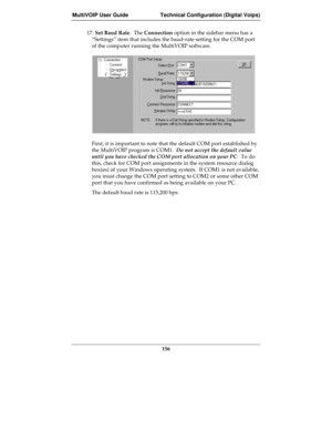 Page 156MultiVOIP User Guide Technical Configuration (Digital Voips)
156
17. Set Baud Rate.  The Connection option in the sidebar menu has a
“Settings” item that includes the baud-rate setting for the COM port
of the computer running the MultiVOIP software.
First, it is important to note that the default COM port established by
the MultiVOIP program is COM1.  Do not accept the default value
until you have checked the COM port allocation on your PC.  To do
this, check for COM port assignments in the system...