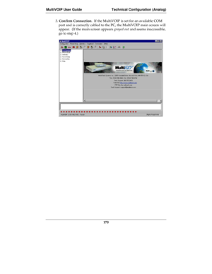 Page 170MultiVOIP User Guide Technical Configuration (Analog)
170
3. Confirm Connection.  If the MultiVOIP is set for an available COM
port and is correctly cabled to the PC, the MultiVOIP main screen will
appear.  (If the main screen appears grayed out and seems inaccessible,
go to step 4.) 