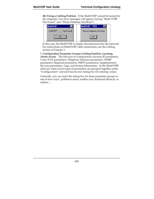 Page 173MultiVOIP User Guide Technical Configuration (Analog)
173
4B. Fixing a Cabling Problem.  If the MultiVOIP cannot be located by
the computer, two error messages will appear (saying “Multi-VOIP
Not Found” and “Phone Database Not Read”).
In this case, the MultiVOIP is simply disconnected from the network.
For instructions on MultiVOIP cable connections, see the Cabling
section of Chapter 3.
5. Configuration Parameter Groups: Getting Familiar, Learning
About Access.   The first part of configuration concerns...