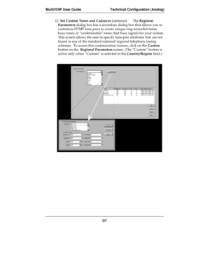 Page 207MultiVOIP User Guide Technical Configuration (Analog)
207
12. Set Custom Tones and Cadences (optional).  .   The Regional
Parameters dialog box has a secondary dialog box that allows you to
customize DTMF tone pairs to create unique ring-tonesdial-tones,
busy-tones or “unobtainable” tones (fast busy signal) for your system.
This screen allows the user to specify tone-pair attributes that are not
found in any of the standard national/regional telephony toning
schemes.  To access this customization...