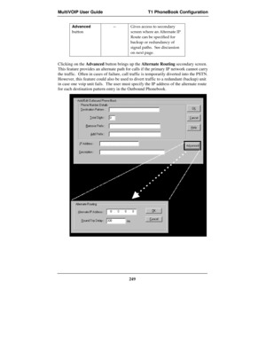 Page 249MultiVOIP User Guide T1 PhoneBook Configuration
249
Advanced
button-- Gives access to secondary
screen where an Alternate IP
Route can be specified for
backup or redundancy of
signal paths.  See discussion
on next page.
Clicking on the Advanced button brings up the Alternate Routing secondary screen.
This feature provides an alternate path for calls if the primary IP network cannot carry
the traffic.  Often in cases of failure, call traffic is temporarily diverted into the PSTN.
However, this feature...