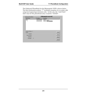 Page 259MultiVOIP User Guide T1 PhoneBook Configuration
259
The Outbound PhoneBook for the Minneapolis VOIP is shown below.
The third destination pattern, “7” facilitates reception of co-worker calls
using local-appearing-extensions only.  In this case, the “Add Prefix”
field value for this phonebook entry would be “1410325” . 