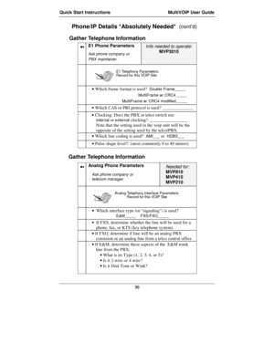 Page 30Quick Start Instructions MultiVOIP User Guide
30
Phone/IP Details *Absolutely Needed*  (cont’d)
Gather Telephone Information
➼E1 Phone Parameters
Ask phone company or
PBX maintainer.
Info needed to operate:
MVP3010
E1 Telephony Parameters:
Record for this VOIP Site

• Which frame format is used?  Double Frame_____
MultiFrame w/ CRC4_____
MultiFrame w/ CRC4 modified_____
• Which CAS or PRI protocol is used? ______________
• Clocking: Does the PBX or telco switch use
internal or external clocking?...