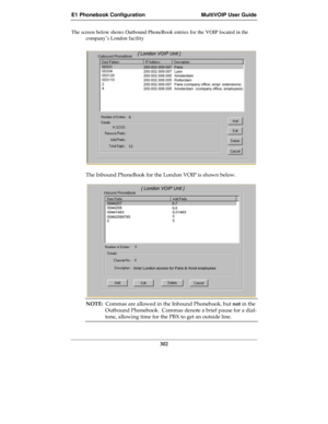 Page 302E1 Phonebook Configuration MultiVOIP User Guide
302
The screen below shows Outbound PhoneBook entries for the VOIP located in the
company’s London facility
The Inbound PhoneBook for the London VOIP is shown below.
NOTE:  Commas are allowed in the Inbound Phonebook, but not in the
Outbound Phonebook.  Commas denote a brief pause for a dial-
tone, allowing time for the PBX to get an outside line. 