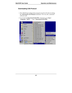 Page 357MultiVOIP User Guide Operation and Maintenance
357
Downloading CAS Protocol
1. The  MultiVoip Configuration program must be off when invoking
the  Download CAS Protocol command.  If it is on, the  command
will not work.
2. To invoke the Download H.323 PDL command, go to Start |
Programs | MVP____ x.xx | Download H.323 PDL. 