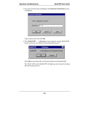 Page 358Operation and Maintenance MultiVOIP User Guide
358
3. If a password has been established, the Password Verification screen
will appear.
Type in password and click OK.
4. The  MultiVOIP ____- Firmware  screen appears saying “MultiVOIP
[model number] is up.  Reboot to Download Firmware?”
Click OK to download the CAS Protocol file(s) to the MultiVOIP.
The “Boot” LED on the MultiVOIP will light up and remain lit during
the file transfer process. 