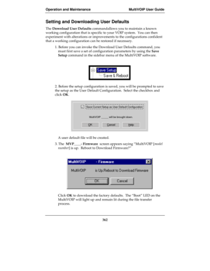 Page 362Operation and Maintenance MultiVOIP User Guide
362
Setting and Downloading User Defaults
The Download User Defaults commandallows you to maintain a known
working configuration that is specific to your VOIP system.  You can then
experiment with alterations or improvements to the configurations confident
that a working configuration can be restored if necessary.
1. Before you can invoke the Download User Defaults command, you
must first save a set of configuration parameters by using the Save
Setup command...