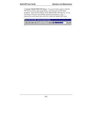 Page 375MultiVOIP User Guide Operation and Maintenance
375
6. Contact MultiVOIP FTP Server.  You must make contact with the
FTP Server in the voip using either a web browser or FTP client
program.  Enter the IP address of the MultiVOIP’s FTP Server.  If you
are using a browser, the address must be preceded by “ftp://”
(otherwise you’ll reach the web GUI within the MultiVOIP unit). 