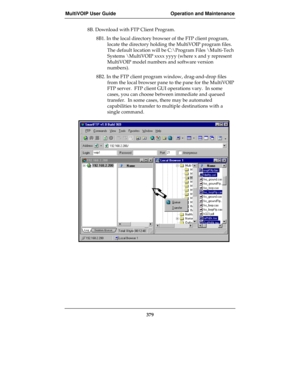 Page 379MultiVOIP User Guide Operation and Maintenance
379
8B. Download with FTP Client Program.
8B1. In the local directory browser of the FTP client program,
locate the directory holding the MultiVOIP program files.
The default location will be C:\Program Files \Multi-Tech
Systems \MultiVOIP xxxx yyyy (where x and y represent
MultiVOIP model numbers and software version
numbers).
8B2. In the FTP client program window, drag-and-drop files
from the local browser pane to the pane for the MultiVOIP
FTP server....