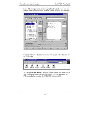 Page 380Operation and Maintenance MultiVOIP User Guide
380
Some FTP client programs are more graphically oriented (see previous
screen), while others (like the “WS-FTP” client) are more text oriented.
9. Verify Transfer.  The files transferred will appear in the directory of
the MultiVOIP.
10. Log Out of FTP Session.  Whether the file transfer was done with a
web browser or with an FTP client program, you must log out of the
FTP session before opening the MultiVOIP Windows GUI. 