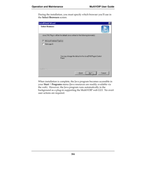 Page 384Operation and Maintenance MultiVOIP User Guide
384
During the installation, you must specify which browser you’ll use in
the Select Browsers screen.
When installation is complete, the Java program becomes accessible in
your Start | Programs menu (Java resources are readily available via
the web).  However, the Java program runs automatically in the
background as a plug-in supporting the MultiVOIP web GUI.  No overt
user actions are required. 