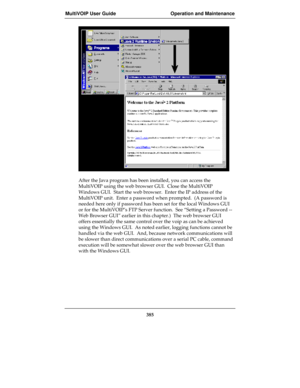 Page 385MultiVOIP User Guide Operation and Maintenance
385
After the Java program has been installed, you can access the
MultiVOIP using the web browser GUI.  Close the MultiVOIP
Windows GUI.  Start the web browser.  Enter the IP address of the
MultiVOIP unit.  Enter a password when prompted.  (A password is
needed here only if password has been set for the local Windows GUI
or for the MultiVOIP’s FTP Server function.  See “Setting a Password --
Web Browser GUI” earlier in this chapter.)  The web browser GUI...