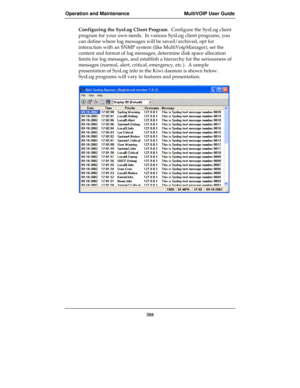 Page 388Operation and Maintenance MultiVOIP User Guide
388
Configuring the SysLog Client Program.  Configure the SysLog client
program for your own needs.  In various SysLog client programs, you
can define where log messages will be saved/archived, opt for
interaction with an SNMP system (like MultiVoipManager), set the
content and format of log messages, determine disk space allocation
limits for log messages, and establish a hierarchy for the seriousness of
messages (normal, alert, critical, emergency, etc.)....