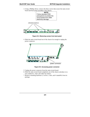Page 409MultiVOIP User Guide MVP428 Upgrade Installation
409
3. Using a Phillips driver, remove the three screws that secure the main circuit
board and back panel assembly to the chassis.
NOTE:
Follow standard ESD
precautions to protect the
circuit board from static
electricity damage.
back panel screws (3)
Figure D-3: Removing screws from back panel
4. Slide the main circuit board out of the chassis far enough to unplug the
power connector.
power connector
Figure D-4: Accessing power connector
5. Unplug the...