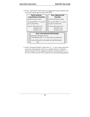 Page 44Quick Start Instructions MultiVOIP User Guide
44
4. In the “Add Prefix” field, enter any digits that must be dialed from
your local voip to gain access to the PSTN.
North America,
Long-Distance Example
Euro, National Call
Example
Seattle-Chicago system.
On Seattle PBX, “9” is used to
get an outside line.
Answer:  9 is prefix to be
added by local
(Seattle) voip.
London/Birming. system.
On London PBX, “9” is used
to get an  outside line.
Answer: 9 is prefix to be
added by local
(London) voip.
Euro,...