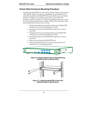 Page 67MultiVOIP User Guide Mechanical Installation & Cabling
67
19-Inch Rack Enclosure Mounting Procedure
Attaching the MultiVOIP to a rack-rail of an EIA 19-inch rack enclosure
will certainly require two persons.  Essentially, the technicians must
attach the brackets to the MultiVOIP chassis with the screws provided,
as shown in Figure 3-6, and then secure unit to rack rails by the
brackets, as shown in Figure 3-7.  Because equipment racks vary, screw
for rack-rail mounting are not provided.  Follow the...