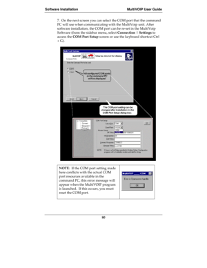 Page 80Software Installation MultiVOIP User Guide
80
7.  On the next screen you can select the COM port that the command
PC will use when communicating with the MultiVoip unit. After
software installation, the COM port can be re-set in the MultiVoip
Software (from the sidebar menu, select Connection | Settings to
access the COM Port Setup screen or use the keyboard shortcut Ctrl
+ G).
NOTE:  If the COM port setting made
here conflicts with the actual COM
port resources available in the
command PC, this error...