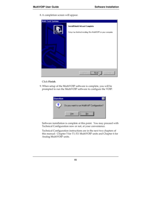 Page 81MultiVOIP User Guide Software Installation
81
8. A completion screen will appear.
Click Finish.
9. When setup of the MultiVOIP software is complete, you will be
prompted to run the MultiVOIP software to configure the VOIP.
Software installation is complete at this point.  You may proceed with
Technical Configuration now or not, at your convenience.
Technical Configuration instructions are in the next two chapters of
this manual:  Chapter 5 for T1/E1 MultiVOIP units and Chapter 6 for
Analog MultiVOIP units. 