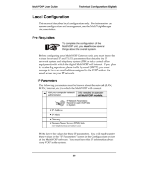 Page 89MultiVOIP User Guide Technical Configuration (Digital)
89
Local Configuration
This manual describes local configuration only.  For information on
remote configuration and management, see the MultiVoipManager
documentation.
Pre-Requisites
To complete the configuration of the
MultiVOIP unit, you must know several
things about the overall system.
Before configuring your MultiVOIP Gateway unit, you must know the
values for several IP and T1/E1 parameters that describe the IP
network system and telephony...