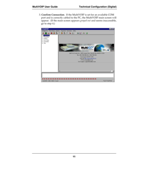 Page 95MultiVOIP User Guide Technical Configuration (Digital)
95
3. Confirm Connection.  If the MultiVOIP is set for an available COM
port and is correctly cabled to the PC, the MultiVOIP main screen will
appear.  (If the main screen appears grayed out and seems inaccessible,
go to step 4.) 