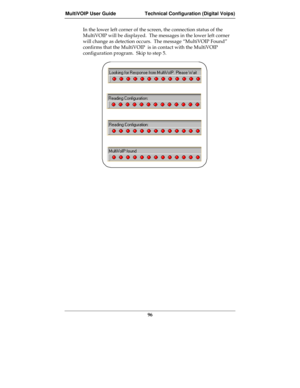 Page 96MultiVOIP User Guide Technical Configuration (Digital Voips)
96
In the lower left corner of the screen, the connection status of the
MultiVOIP will be displayed.  The messages in the lower left corner
will change as detection occurs.  The message “MultiVOIP Found”
confirms that the MultiVOIP  is in contact with the MultiVOIP
configuration program.  Skip to step 5. 