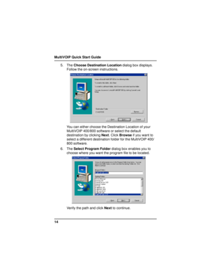 Page 14MultiVOIP Quick Start Guide
145. The Choose Destination Location dialog box displays.
Follow the on-screen instructions.
You can either choose the Destination Location of your
MultiVOIP 400/800 software or select the default
destination by clicking Next. Click Browse if you want to
select a different destination folder for the MultiVOIP 400/
800 software.
6. The Select Program Folder dialog box enables you to
choose where you want the program file to be located.
Verify the path and click Next to continue. 