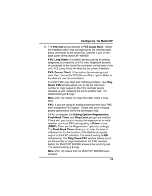 Page 1919 Configuring  the MultiVOIP
14. The Interface group defaults to FXS (Loop Start).  Select
the interface option that corresponds to the interface type
being connected to the Voice/Fax Channel 1 jack on the
back panel of the MultiVOIP 400/800.
FXS (Loop Start): If a station device such as an analog
telephone, fax machine, or KTS (Key Telephone System)
is connected to the Voice/Fax connector on the back of the
unit, FXS (Loop Start) will likely be the correct Interface.
FXS (Ground Start): If the station...