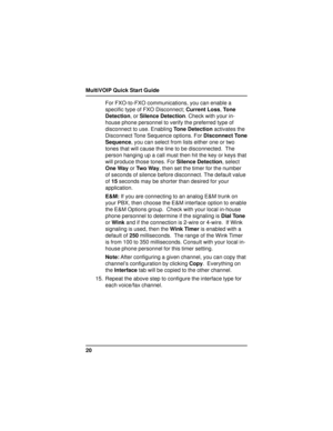 Page 20MultiVOIP Quick Start Guide
20For FXO-to-FXO communications, you can enable a
specific type of FXO Disconnect; Current Loss, Tone
Detection, or Silence Detection. Check with your in-
house phone personnel to verify the preferred type of
disconnect to use. Enabling Tone Detection activates the
Disconnect Tone Sequence options. For Disconnect Tone
Sequence, you can select from lists either one or two
tones that will cause the line to be disconnected.  The
person hanging up a call must then hit the key or...