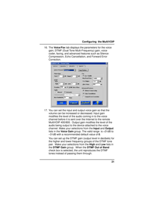 Page 2121 Configuring  the MultiVOIP
16. The Voice/Fax tab displays the parameters for the voice
gain, DTMF (Dual Tone Multi-Frequency) gain, voice
coder, faxing, and advanced features such as Silence
Compression, Echo Cancellation, and Forward Error
Correction.
17. You can set the input and output voice gain so that the
volume can be increased or decreased. Input gain
modifies the level of the audio coming in to the voice
channel before it is sent over the Internet to the remote
MultiVOIP 400/800.  Output gain...