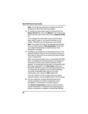 Page 22MultiVOIP Quick Start Guide
22Note: The DTMF gain should be changed only with the
assistance of Multi-Tech Technical Support.
18. To change the voice coder, select the channel from the
Select Channel list, then click Manual in the Coder group.
Select the new voice coder entry from the Selected Coder
list.
If you changed the voice coder, ensure that the same
voice coder is used on the voice/fax channel you are
calling.  Otherwise, you will always get a busy signal.
Note: If you allow the Coder to be...