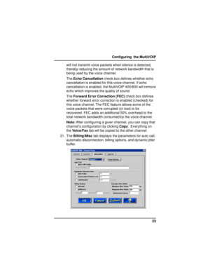 Page 2323 Configuring  the MultiVOIP
will not transmit voice packets when silence is detected,
thereby reducing the amount of network bandwidth that is
being used by the voice channel.
The Echo Cancellation check box defines whether echo
cancellation is enabled for this voice channel. If echo
cancellation is enabled, the MultiVOIP 400/800 will remove
echo which improves the quality of sound.
The Forward Error Correction (FEC) check box defines
whether forward error correction is enabled (checked) for
this voice...