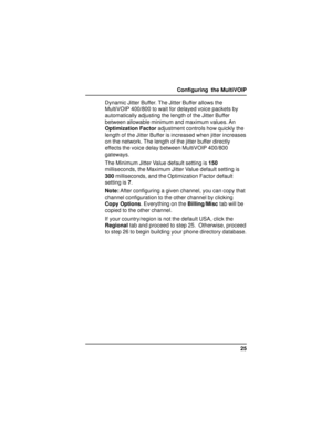 Page 2525 Configuring  the MultiVOIP
Dynamic Jitter Buffer. The Jitter Buffer allows the
MultiVOIP 400/800 to wait for delayed voice packets by
automatically adjusting the length of the Jitter Buffer
between allowable minimum and maximum values. An
Optimization Factor adjustment controls how quickly the
length of the Jitter Buffer is increased when jitter increases
on the network. The length of the jitter buffer directly
effects the voice delay between MultiVOIP 400/800
gateways.
The Minimum Jitter Value...