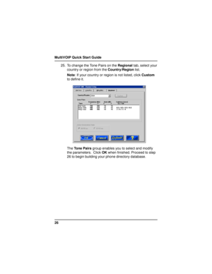 Page 26MultiVOIP Quick Start Guide
2625. To change the Tone Pairs on the Regional tab, select your
country or region from the Country/Region list.
Note: If your country or region is not listed, click Custom
to define it.
The Tone Pairs group enables you to select and modify
the parameters.  Click OK when finished. Proceed to step
26 to begin building your phone directory database. 